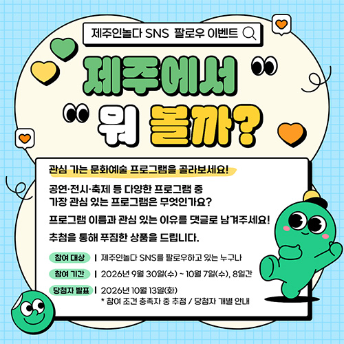 제주인놀다 SNS 팔로우 이벤트 제주에서 뭐 볼까? 관심 가는 문화예술 프로그램을 골라보세요 ! 공연·전시·축제 등 다양한 프로그램 중 가장 관심 있는 프로그램은 무엇인가요? 프로그램 이름과 관심 있는 이유를 댓글로 남겨주세요! 추첨을 통해 푸짐한 상품을 드립니다 참여대상 제주인놀다 sns를 팔로우하고 있는 누구나 참여기간 2026년 9월 30일(수) ~ 10월 7일(수), 8일간 당첨자발표 2026년 10월 13일(화) 참여 조건 충족자 중 추정 당첨자 개별 안내